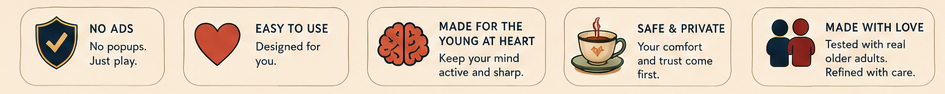 No Ads: No popups, just play. Easy to Use: Designed for you. Made for the Young at Heart: Keep your mind active and sharp. Safe and Private: Your comfort and trust come first. Made with Love: Tested with real older adults, refined with care.